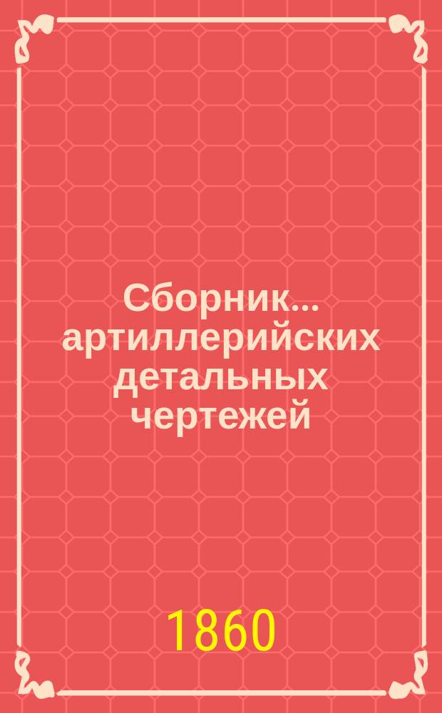 Сборник... артиллерийских детальных чертежей : Пособие при преподавании арт. черчения в воен.-учеб. заведениях, согласно вновь введ. прогр