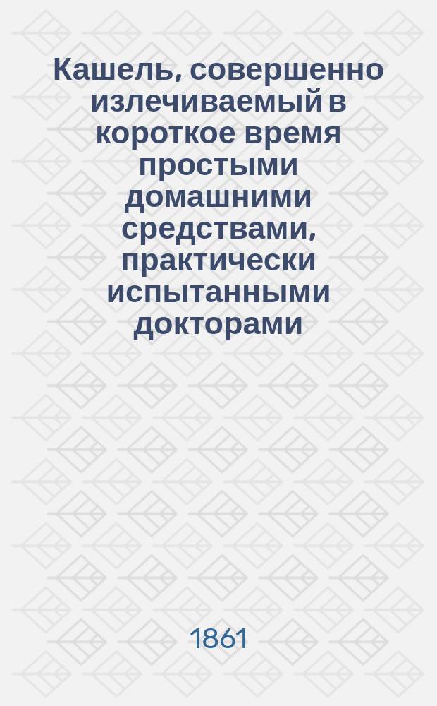 Кашель, совершенно излечиваемый в короткое время простыми домашними средствами, практически испытанными докторами: Стегманом, Ломбардом, Матре, Ваньдском [!Вальдеком] и Михайловским-Слонецким