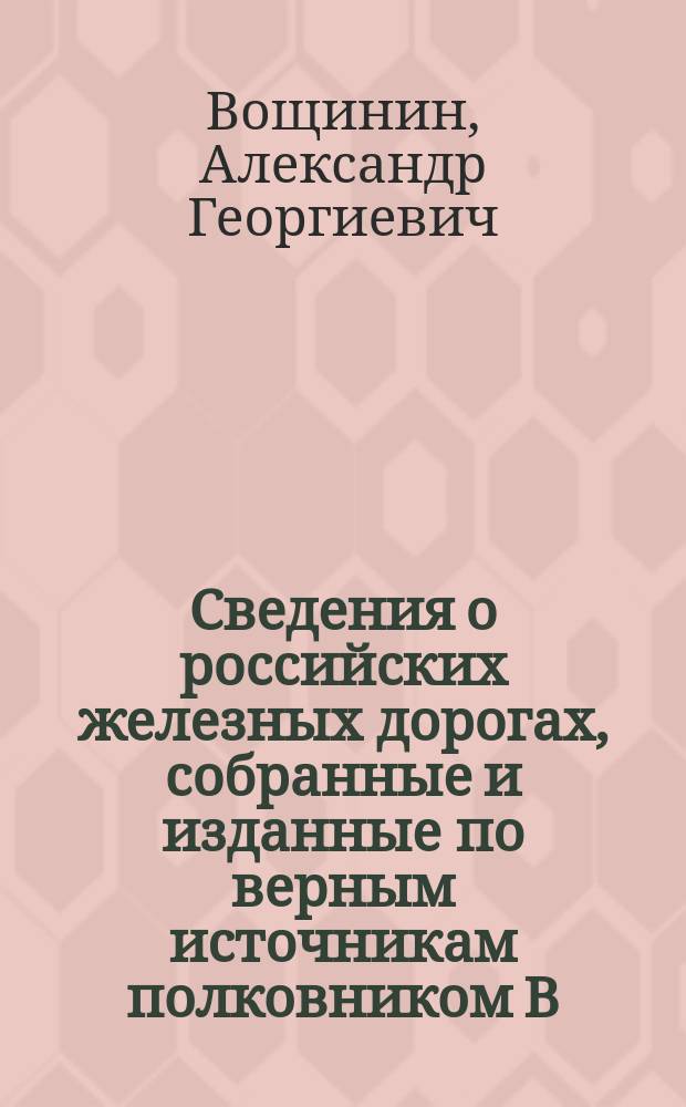 Сведения о российских железных дорогах, собранные и изданные по верным источникам полковником В.[!] Г. Вощининым