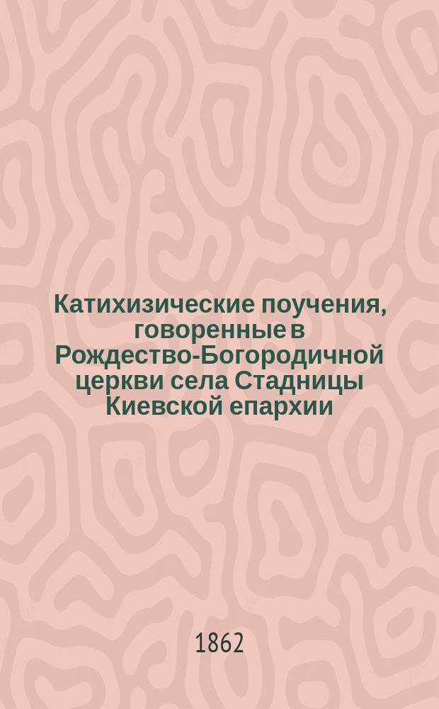 Катихизические поучения, говоренные в Рождество-Богородичной церкви села Стадницы Киевской епархии, Таращанского уезда, приходским священником, а ныне Киево-Златоверхо-Михайловского, первоклассного монастыря рясоф. иеромонахом Иоанном Голованским