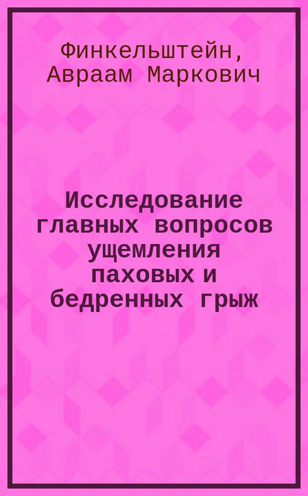 Исследование главных вопросов ущемления паховых и бедренных грыж : Дис., напис. для получения степ. д-ра мед. лекарем Аврамом Финкельштейном