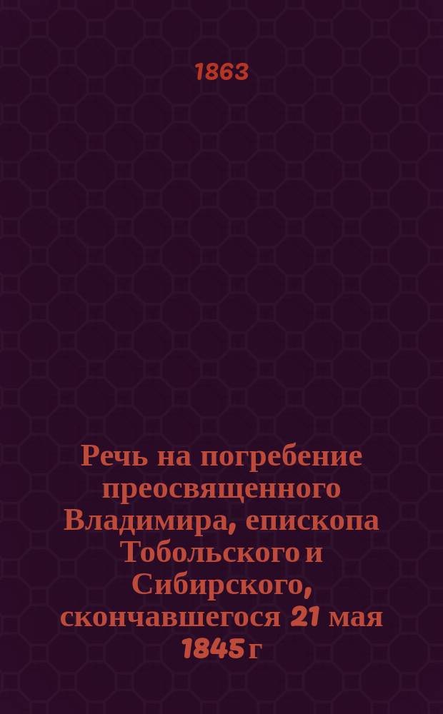 Речь на погребение преосвященного Владимира, епископа Тобольского и Сибирского, скончавшегося 21 мая 1845 г. в 5 ч. пополудни