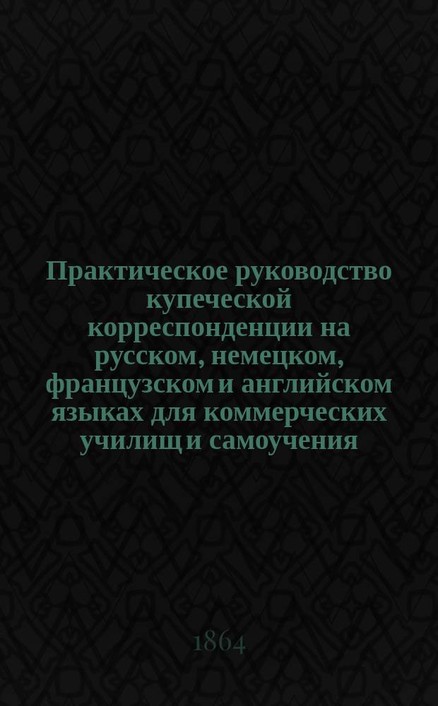 Практическое руководство купеческой корреспонденции на русском, немецком, французском и английском языках для коммерческих училищ и самоучения, содержащее собрание писем и образцов для купеческих выражений, извлеченных из большого числа писем, счетов, прейскурантов и других купеческих бумаг