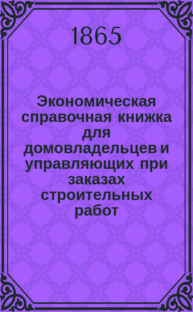 Экономическая справочная книжка для домовладельцев и управляющих при заказах строительных работ: построек, переделок и починок обыкновенных строений