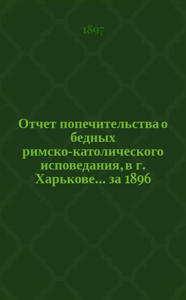 Отчет попечительства о бедных римско-католического исповедания, в г. Харькове... ... за 1896/7 год