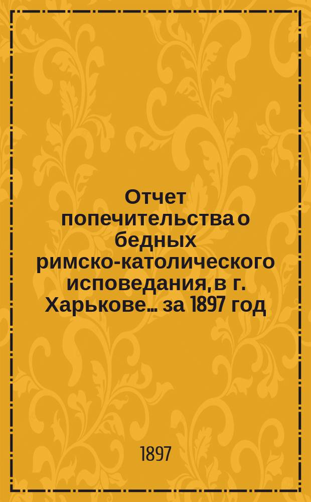 Отчет попечительства о бедных римско-католического исповедания, в г. Харькове... ... за 1897 год