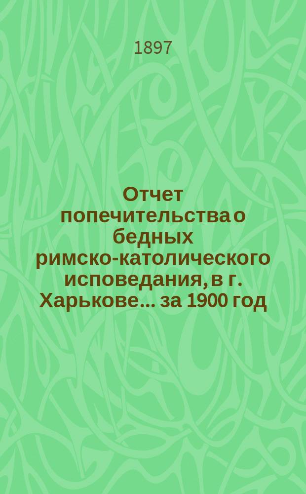 Отчет попечительства о бедных римско-католического исповедания, в г. Харькове... ... за 1900 год