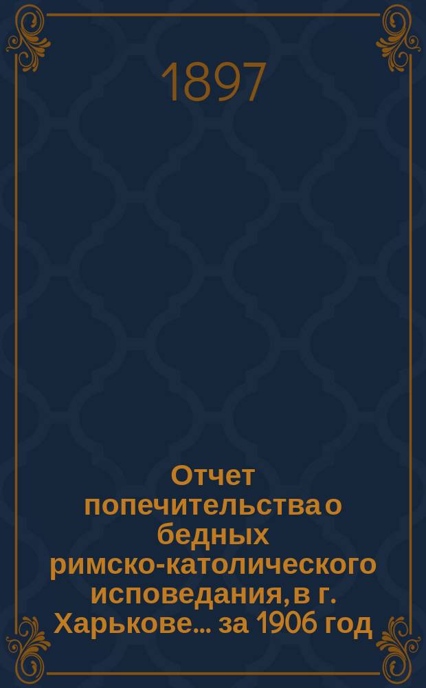 Отчет попечительства о бедных римско-католического исповедания, в г. Харькове... ... за 1906 год