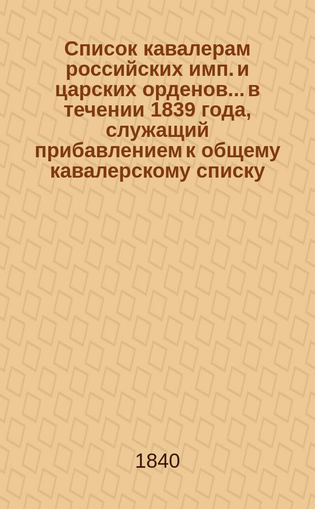 Список кавалерам российских имп. и царских орденов... в течении 1839 года, служащий прибавлением к общему кавалерскому списку