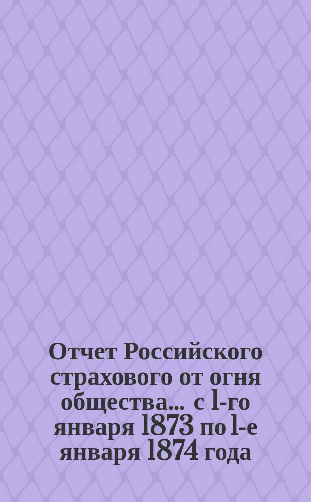 Отчет Российского страхового от огня общества... ... с 1-го января 1873 по 1-е января 1874 года
