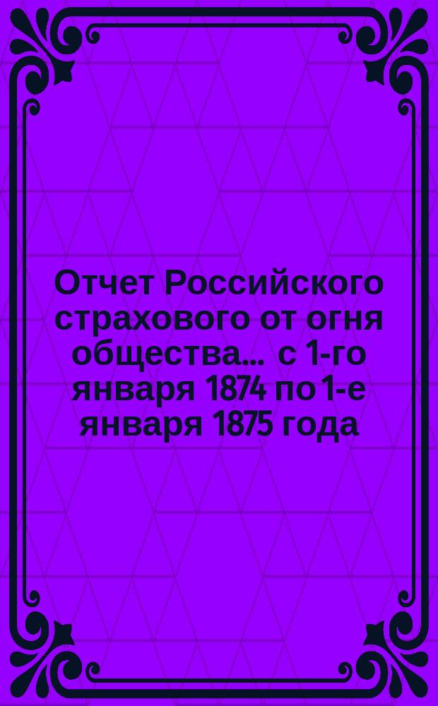 Отчет Российского страхового от огня общества... ... с 1-го января 1874 по 1-е января 1875 года