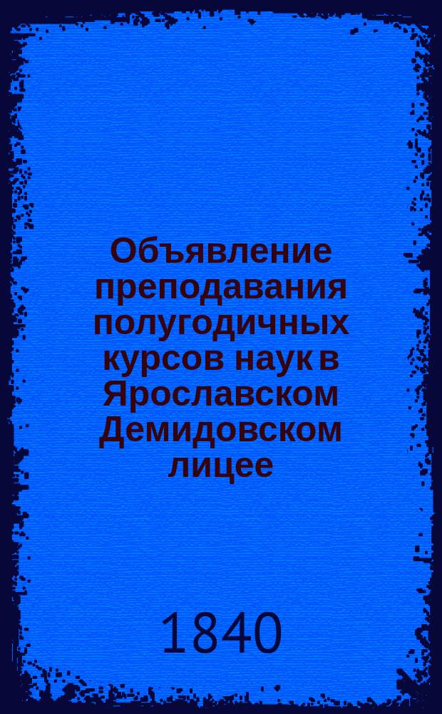 Объявление преподавания полугодичных курсов наук в Ярославском Демидовском лицее... от Лицейского совета. ... с 12-го января по 20-е декабря 1840 года