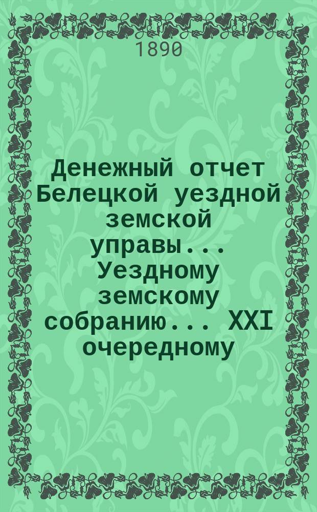 Денежный отчет Белецкой уездной земской управы... Уездному земскому собранию... XXI очередному... : XXI очередному... за период времени с 1-го сентября 1888 по 1-е сентября 1889 года