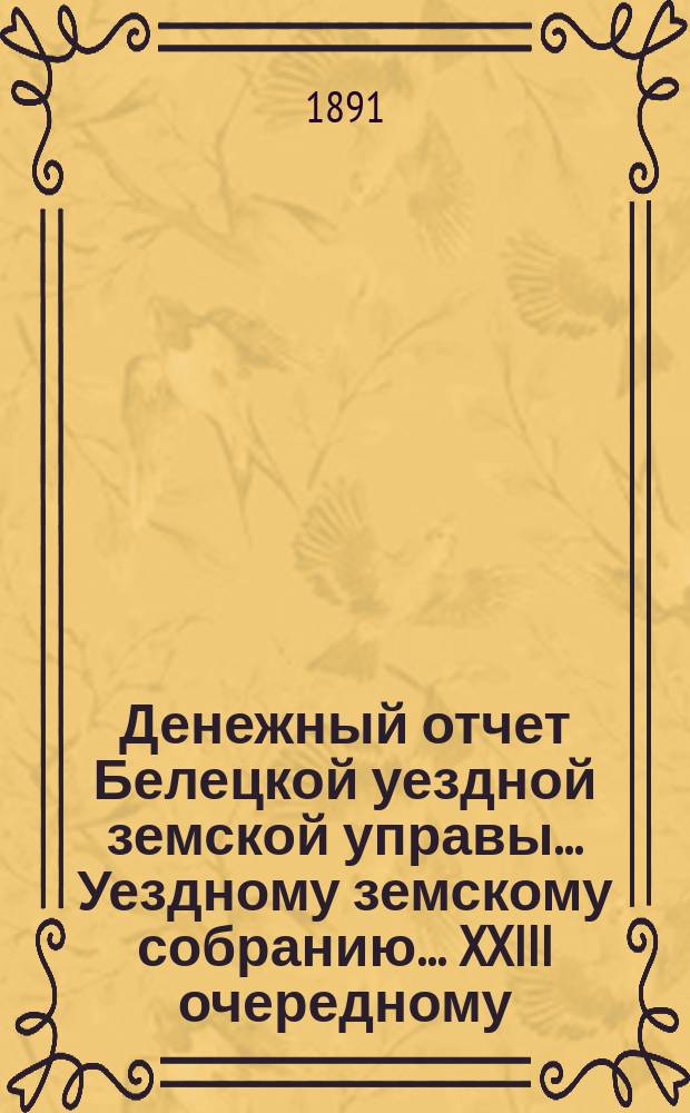 Денежный отчет Белецкой уездной земской управы... Уездному земскому собранию... XXIII очередному... : XXIII очередному... за период времени с 1-го сентября 1890 по 1-е сентября 1891 г.