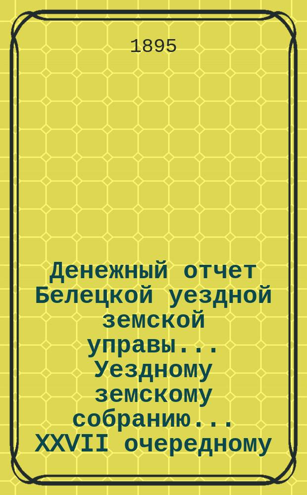 Денежный отчет Белецкой уездной земской управы... Уездному земскому собранию... XXVII очередному : XXVII очередному уездному земскому собранию за период времени с 1 сентября 1894 по 1-е сентября 1895