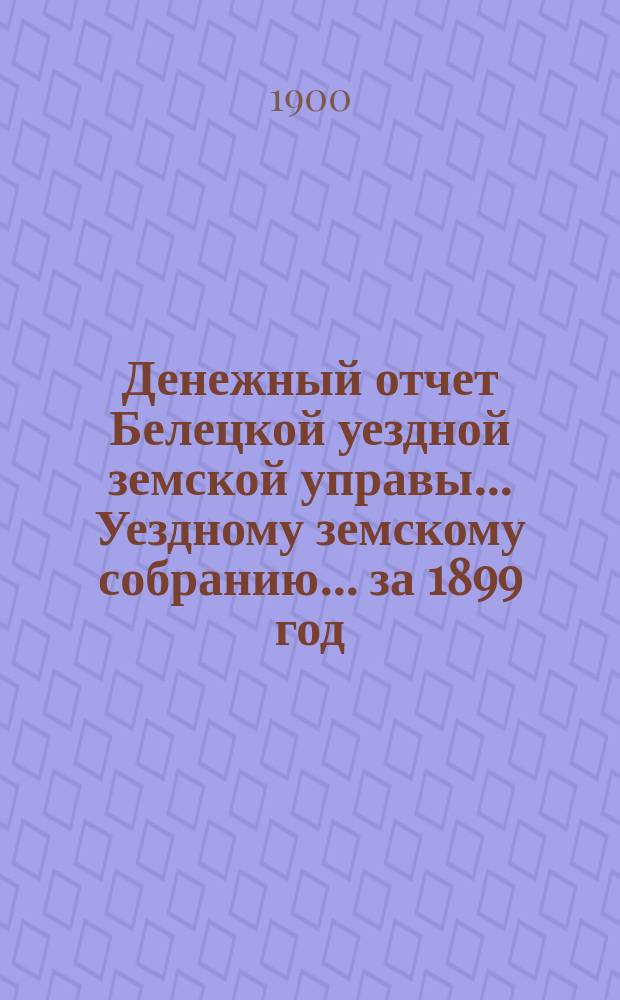 Денежный отчет Белецкой уездной земской управы... Уездному земскому собранию... за 1899 год