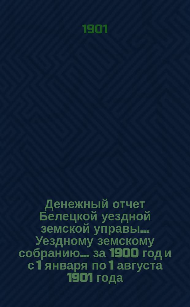 Денежный отчет Белецкой уездной земской управы... Уездному земскому собранию... за 1900 год и с 1 января по 1 августа 1901 года