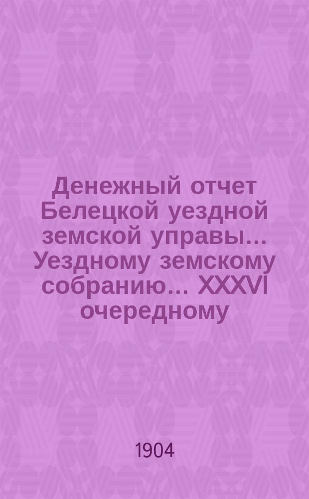 Денежный отчет Белецкой уездной земской управы... Уездному земскому собранию... XXXVI очередному... за 1903 год