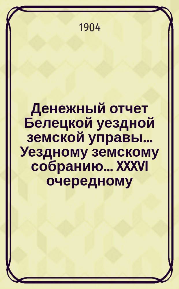 Денежный отчет Белецкой уездной земской управы... Уездному земскому собранию... XXXVI очередному... : XXXVI очередному... с 1 января по 1 августа 1904 года