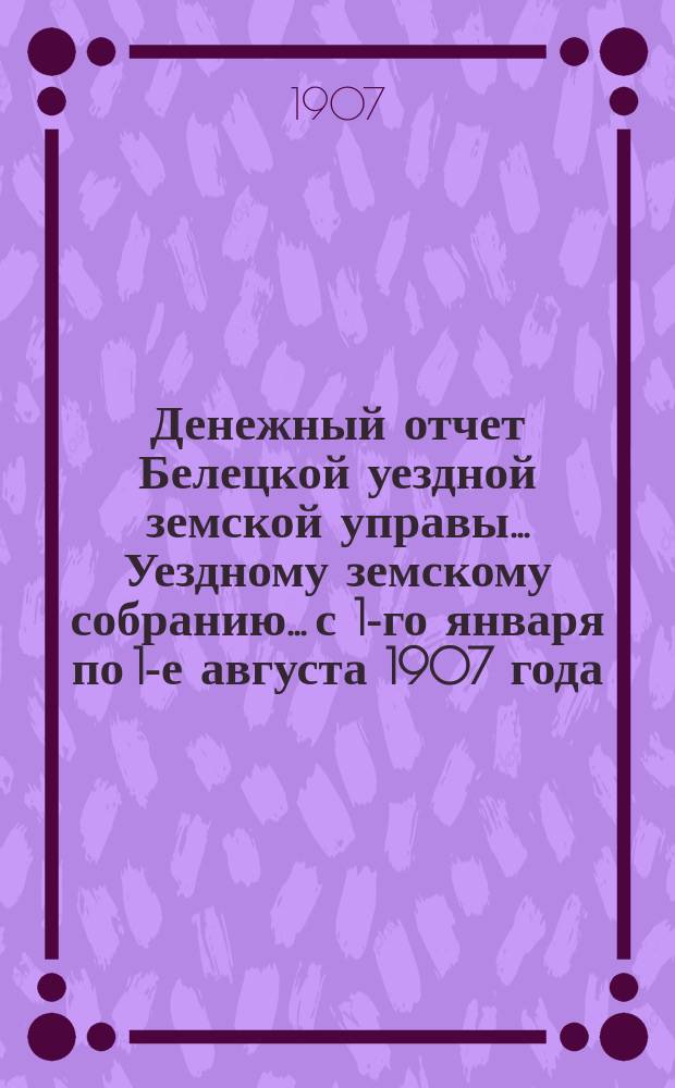 Денежный отчет Белецкой уездной земской управы... Уездному земскому собранию... с 1-го января по 1-е августа 1907 года