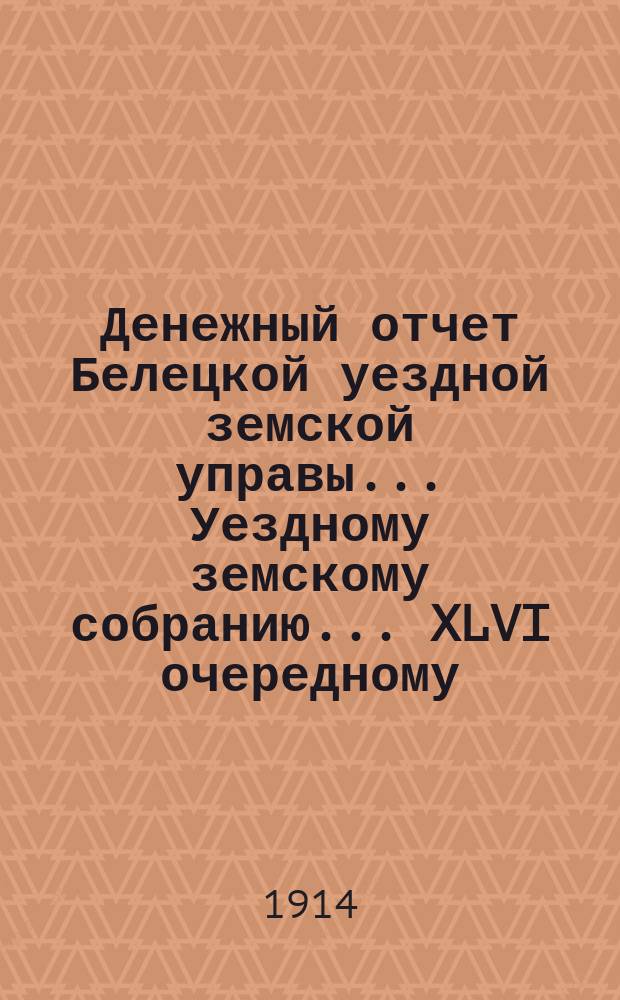 Денежный отчет Белецкой уездной земской управы... Уездному земскому собранию... XLVI очередному... за 1913 год