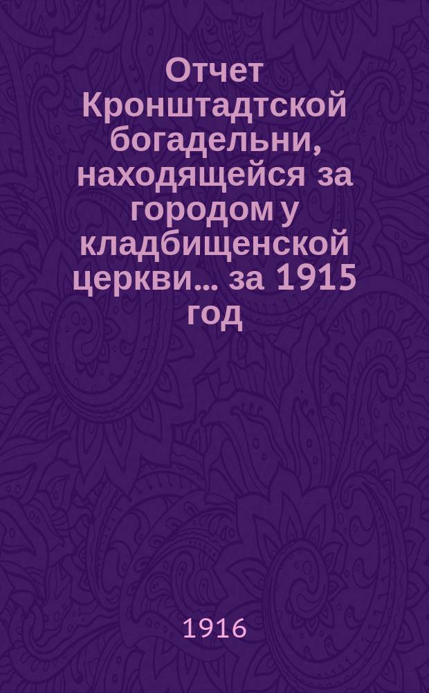 Отчет Кронштадтской богадельни, находящейся за городом у кладбищенской церкви... ... за 1915 год : Отчет Кронштадтской Александровской городской богадельни