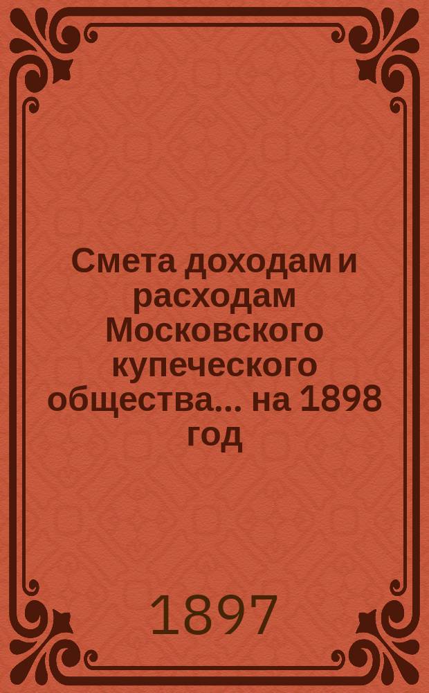 Смета доходам и расходам Московского купеческого общества... на 1898 год