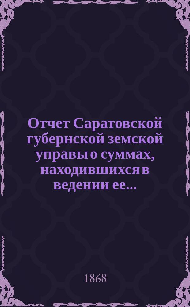 Отчет Саратовской губернской земской управы о суммах, находившихся в ведении ее.. : Сост. согласно постановлению Сарат. губ. зем. собр. Журн. № 18 1866 г. и 110 ст. Положения о зем. учреждениях. ... за 1867 год