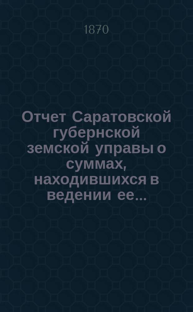 Отчет Саратовской губернской земской управы о суммах, находившихся в ведении ее.. : Сост. согласно постановлению Сарат. губ. зем. собр. Журн. № 18 1866 г. и 110 ст. Положения о зем. учреждениях. ... за 1868 год