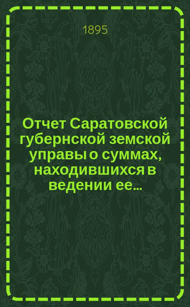 Отчет Саратовской губернской земской управы о суммах, находившихся в ведении ее.. : Сост. согласно постановлению Сарат. губ. зем. собр. Журн. № 18 1866 г. и 110 ст. Положения о зем. учреждениях. ... за 1891 год