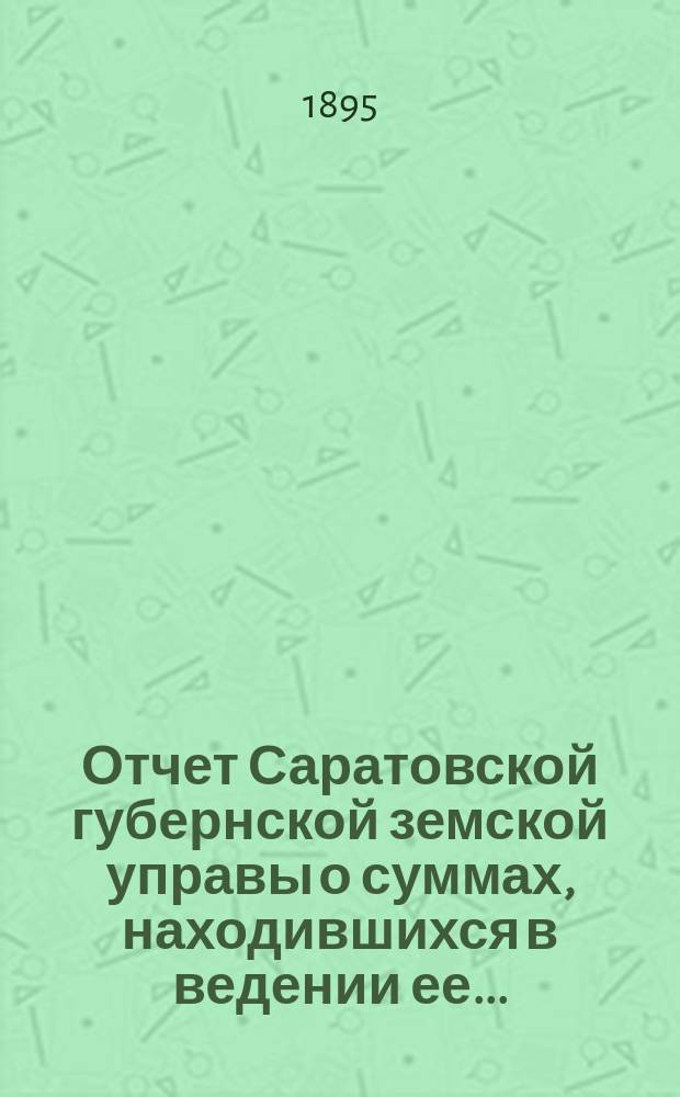 Отчет Саратовской губернской земской управы о суммах, находившихся в ведении ее.. : Сост. согласно постановлению Сарат. губ. зем. собр. Журн. № 18 1866 г. и 110 ст. Положения о зем. учреждениях. ... за 1893 год
