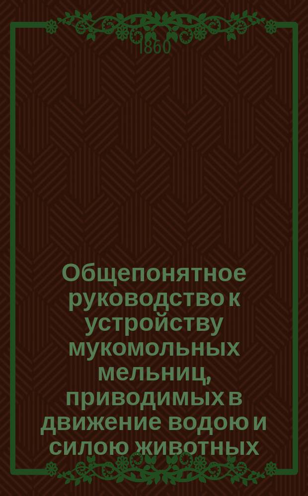 Общепонятное руководство к устройству мукомольных мельниц, приводимых в движение водою и силою животных. Ч. 1 : [Элементарные основания]