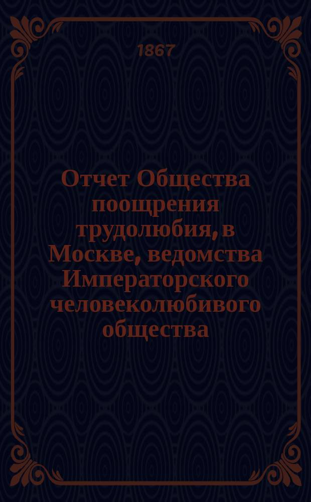 Отчет Общества поощрения трудолюбия, в Москве, ведомства Императорского человеколюбивого общества... за 1866-1867 год