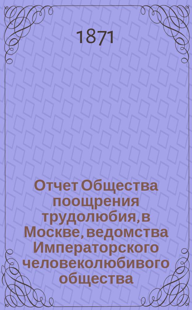 Отчет Общества поощрения трудолюбия, в Москве, ведомства Императорского человеколюбивого общества... за 1870-й год