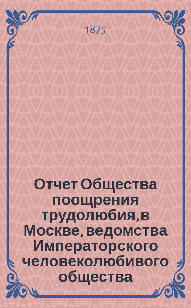 Отчет Общества поощрения трудолюбия, в Москве, ведомства Императорского человеколюбивого общества... за 1874 год