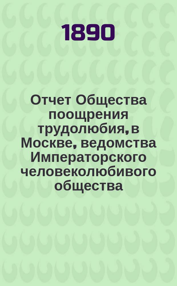 Отчет Общества поощрения трудолюбия, в Москве, ведомства Императорского человеколюбивого общества... за 1889 год