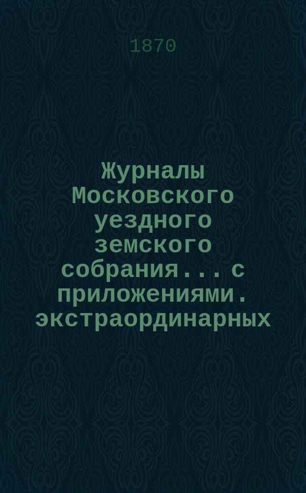 Журналы Московского уездного земского собрания... с приложениями. экстраординарных... 1870 года