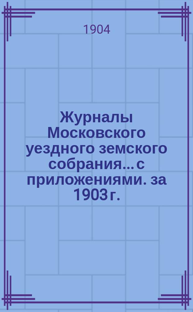 Журналы Московского уездного земского собрания... с приложениями. за 1903 г.