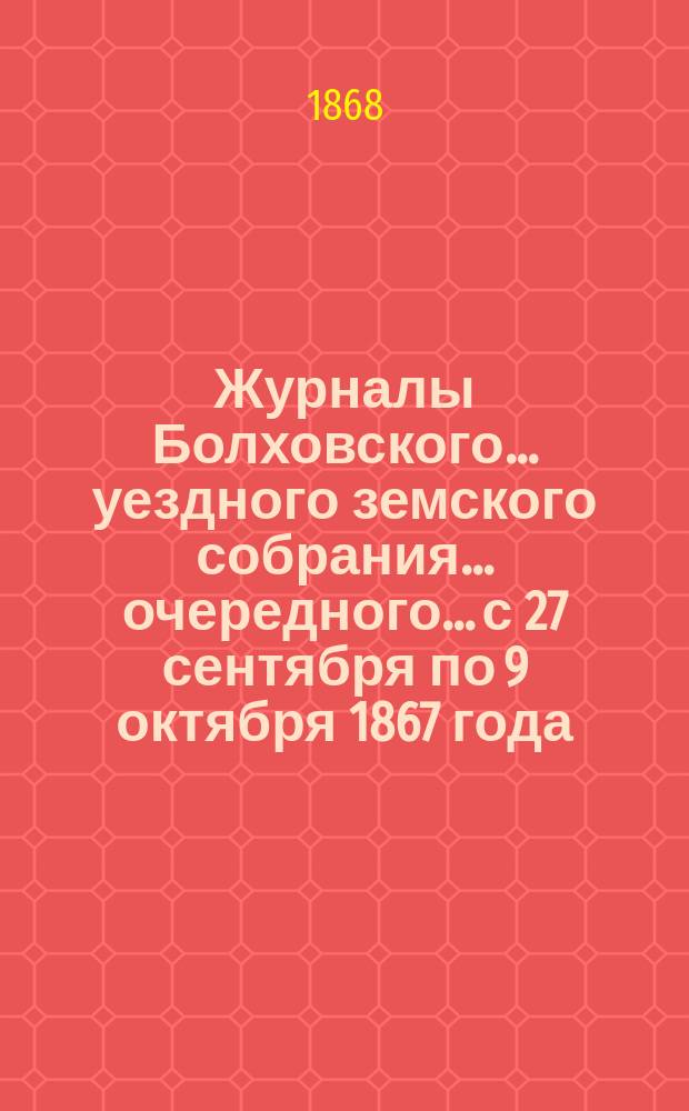 Журналы Болховского... уездного земского собрания... очередного... с 27 сентября по 9 октября 1867 года