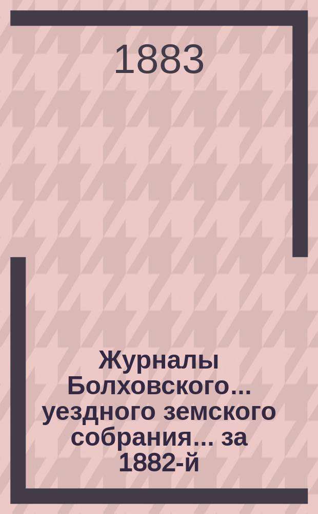 Журналы Болховского... уездного земского собрания... за 1882-й