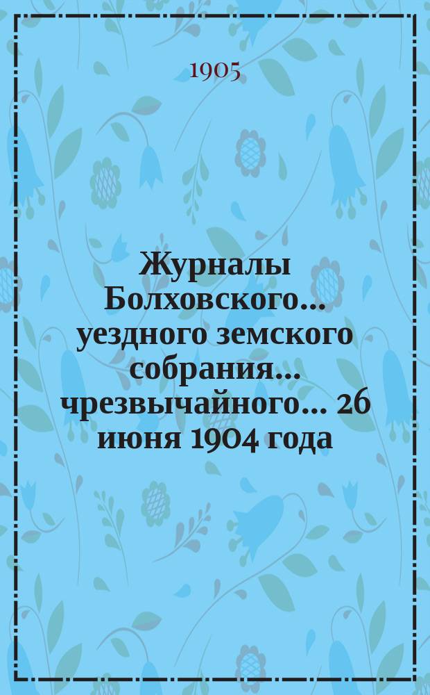 Журналы Болховского... уездного земского собрания... чрезвычайного... 26 июня 1904 года