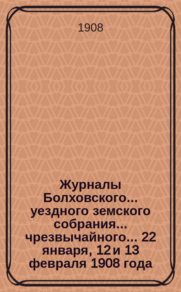 Журналы Болховского... уездного земского собрания... чрезвычайного.. 22 января, 12 и 13 февраля 1908 года