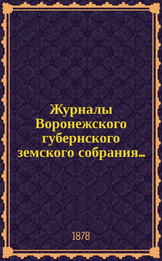 Журналы Воронежского губернского земского собрания.. : С прил. (докл., отчеты, сметы и пр.). с 3-го по 22-е декабря 1877 г.