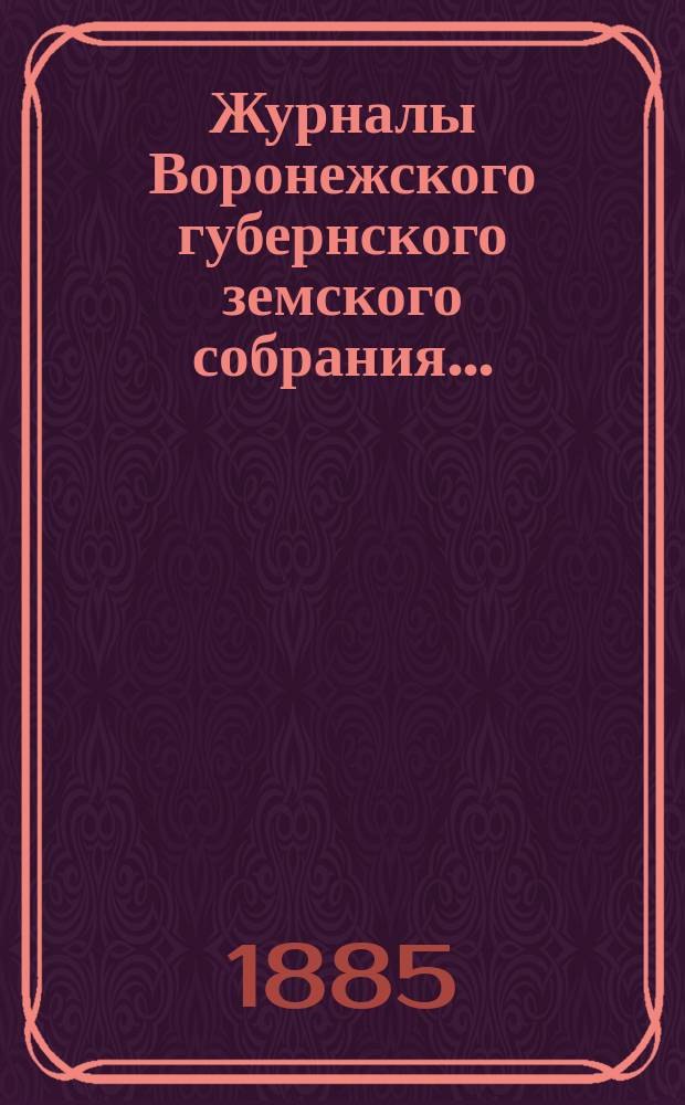Журналы Воронежского губернского земского собрания.. : С прил. (докл., отчеты, сметы и пр.). чрезвычайного 28 и 29 мая 1884 г. и очередного с 7 по 20 декабря 1884 г.