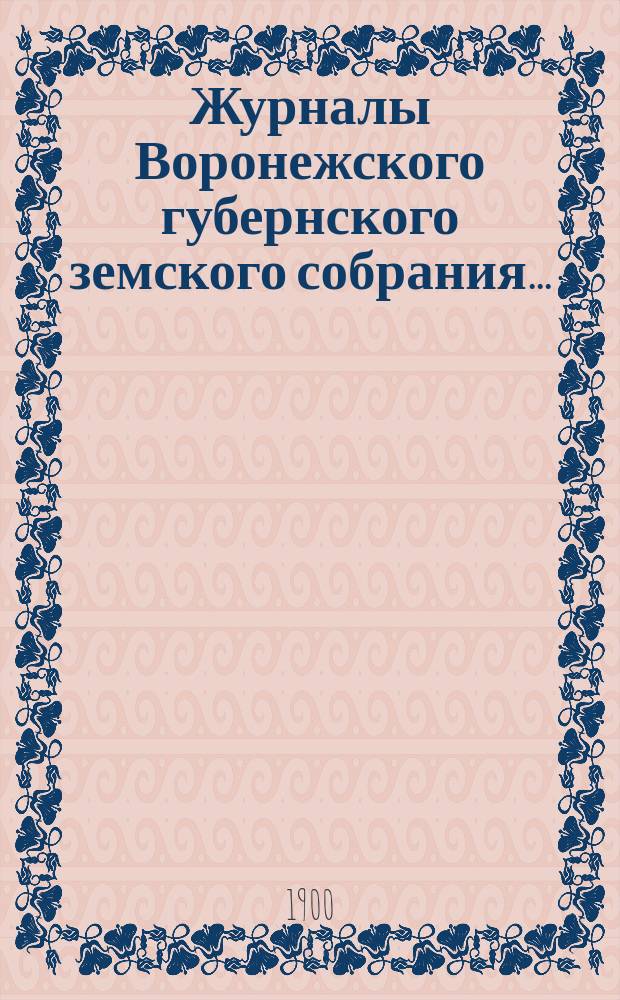 Журналы Воронежского губернского земского собрания.. : С прил. (докл., отчеты, сметы и пр.). очередной сессии 3-20 декабря 1899 года и чрезвычайной... 28-30 января 1900 года
