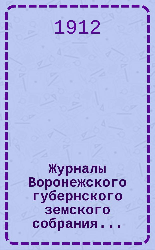 Журналы Воронежского губернского земского собрания.. : С прил. (докл., отчеты, сметы и пр.). чрезвычайной сессии 10 сентября 1912 года