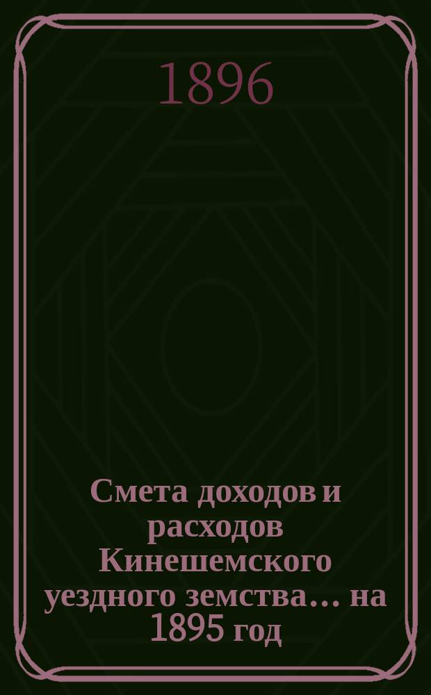 Смета доходов и расходов Кинешемского уездного земства... на 1895 год : на 1895 год с приложениями к ним, утвержденные земским собранием 10-го марта 1894 года