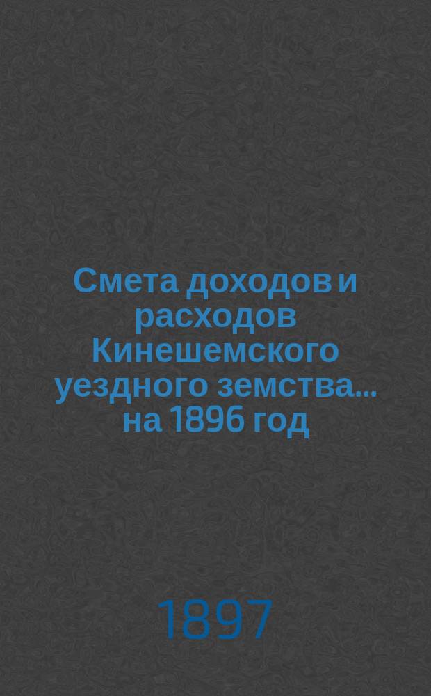 Смета доходов и расходов Кинешемского уездного земства... на 1896 год : на 1896 год, утвержденные Кинешемским уездным земским собранием очередной сессии 1895 года и исправленные согласно замечаниям г. костромского губернатора и состоявшимся постановлениям Костромского губернского земского собрания 18 января и Костромского губернского по земским и городским делам присутствия 7 февраля 1896 года