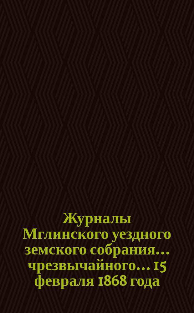 Журналы Мглинского уездного земского собрания... чрезвычайного... [15 февраля] 1868 года