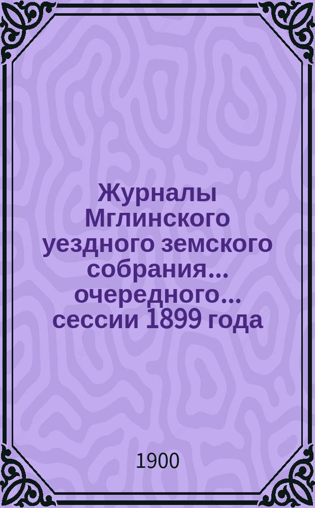 Журналы Мглинского уездного земского собрания... очередного... сессии 1899 года : очередного... сессии 1899 года [и чрезвычайного 25 апреля 1900 года]